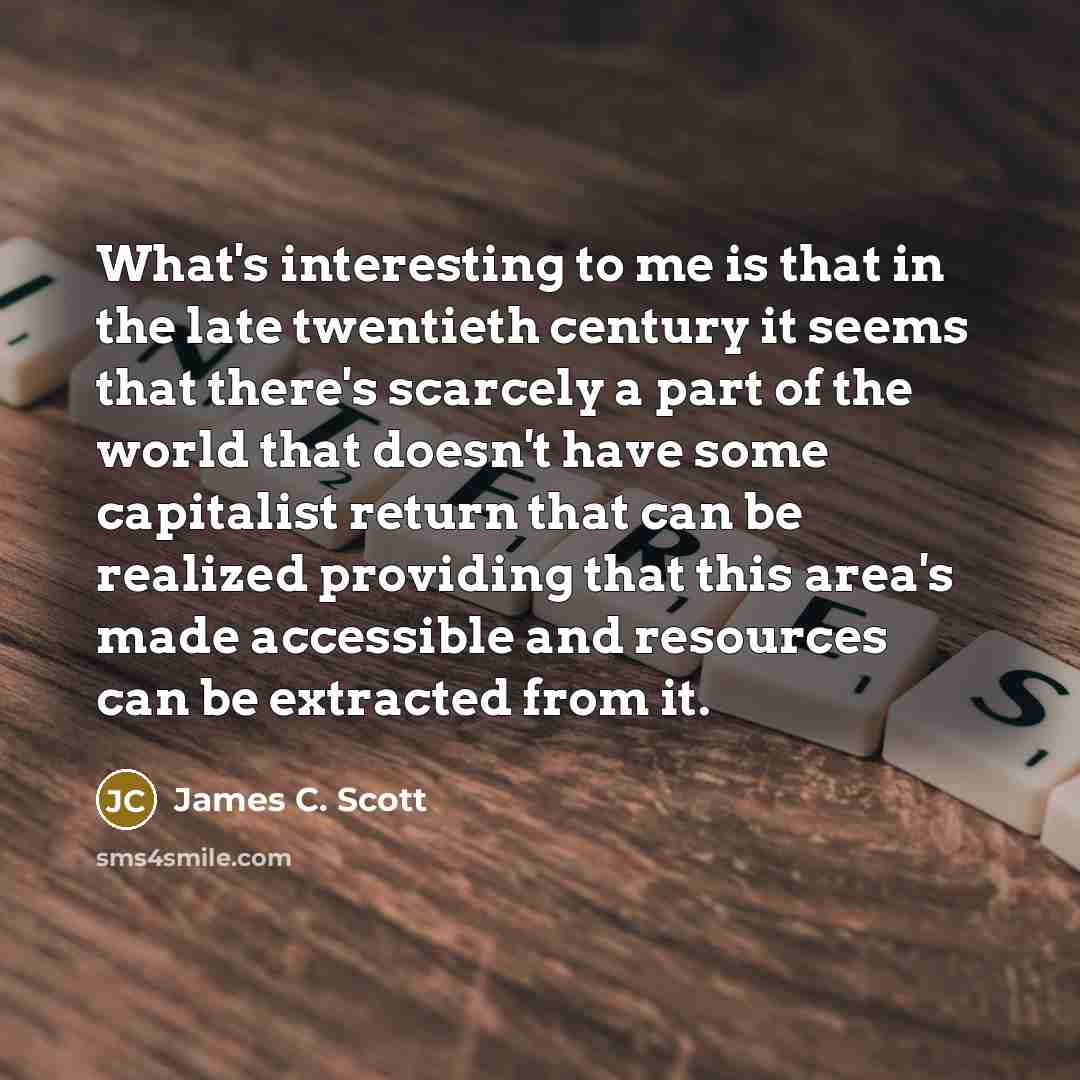 “What's interesting to me is that in the late twentieth century it seems that there's scarcely a part of the world that doesn't have some capitalist return that can be realized providing that this area's made accessible and resources can be extracted from it.” quote by James C. Scott