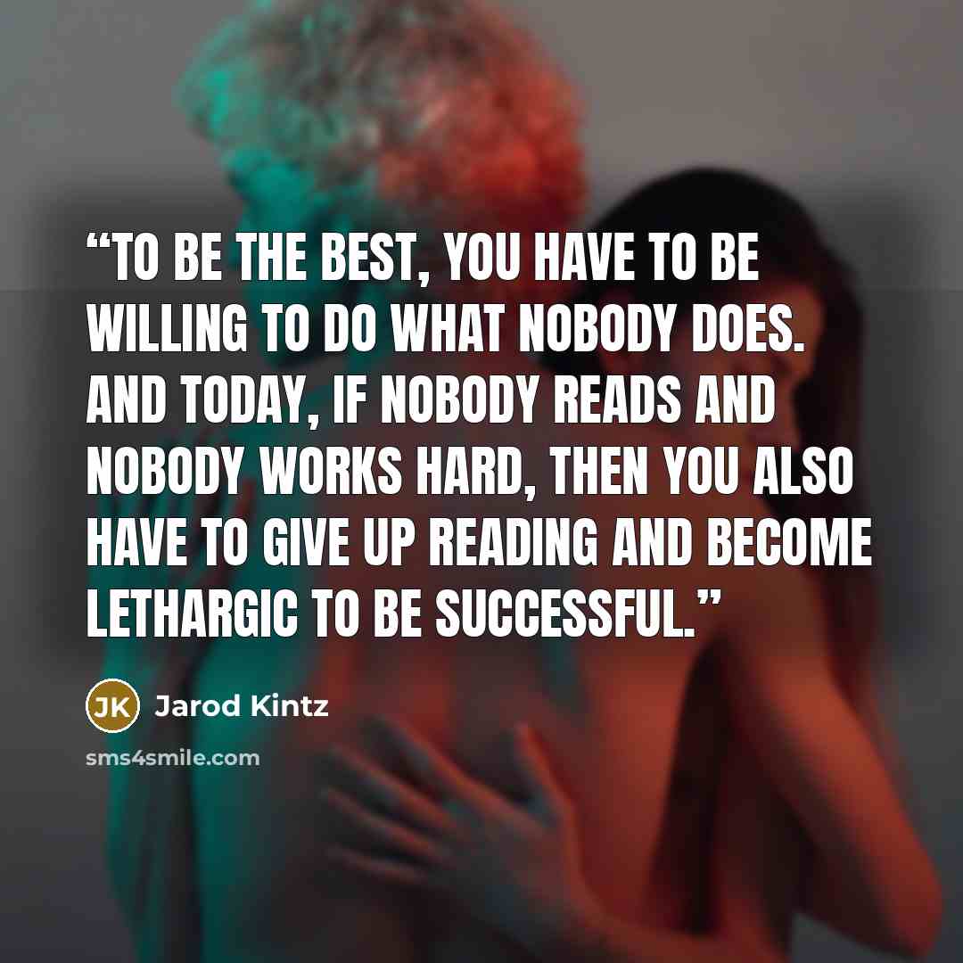 “To be the best, you have to be willing to do what nobody does. And today, if nobody reads and nobody works hard, then you also have to give up reading and become lethargic to be successful.” quote by Jarod Kintz