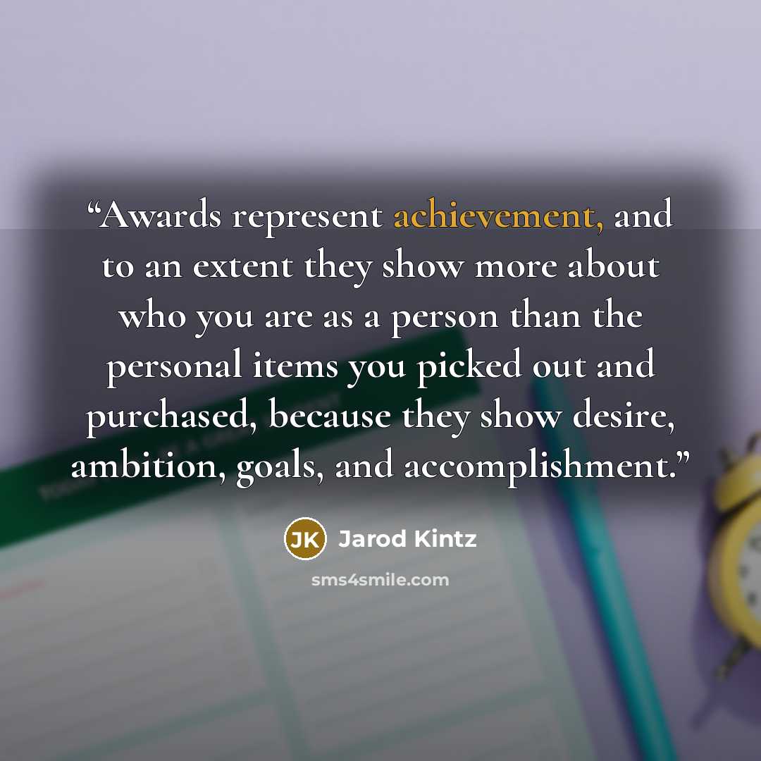 “Awards represent achievement, and to an extent they show more about who you are as a person than the personal items you picked out and purchased, because they show desire, ambition, goals, and accomplishment.” quote by Jarod Kintz