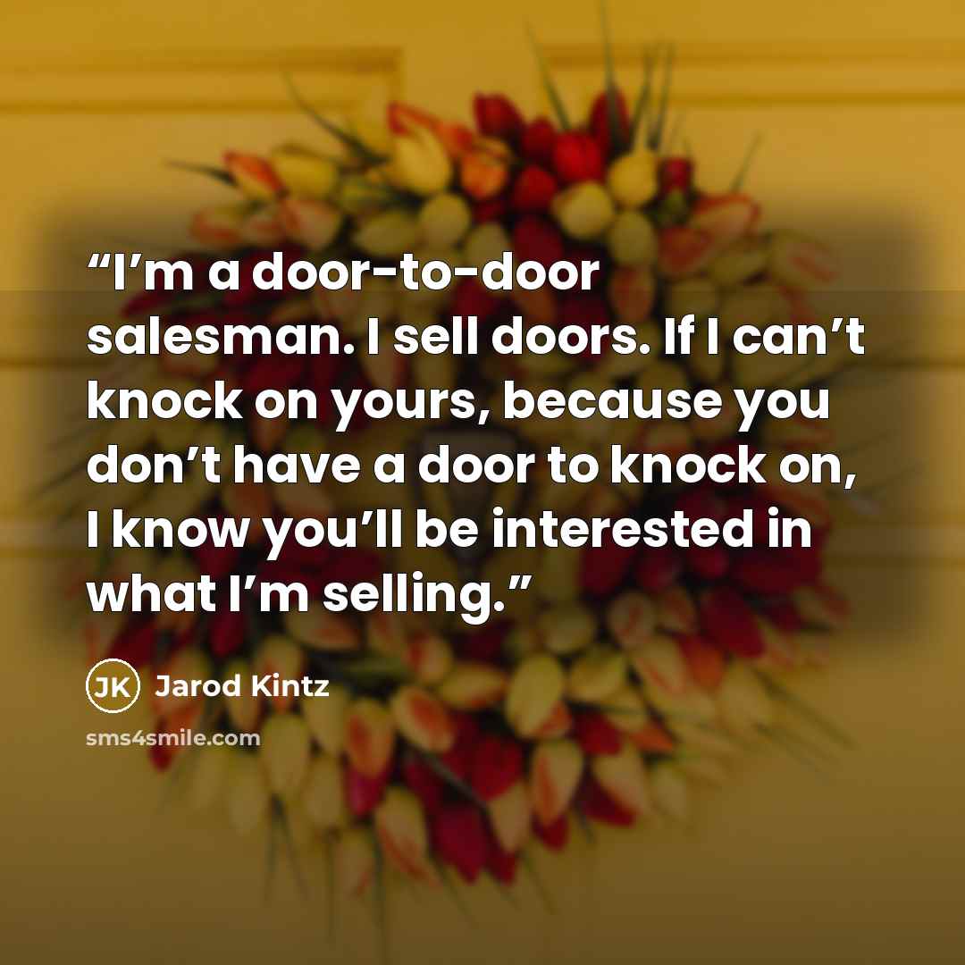 “I’m a door-to-door salesman. I sell doors. If I can’t knock on yours, because you don’t have a door to knock on, I know you’ll be interested in what I’m selling.” quote by Jarod Kintz