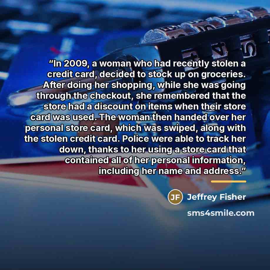 “In 2009, a woman who had recently stolen a credit card, decided to stock up on groceries. After doing her shopping, while she was going through the checkout, she remembered that the store had a discount on items when their store card was used. The woman then handed over her personal store card…” quote by Jeffrey Fisher