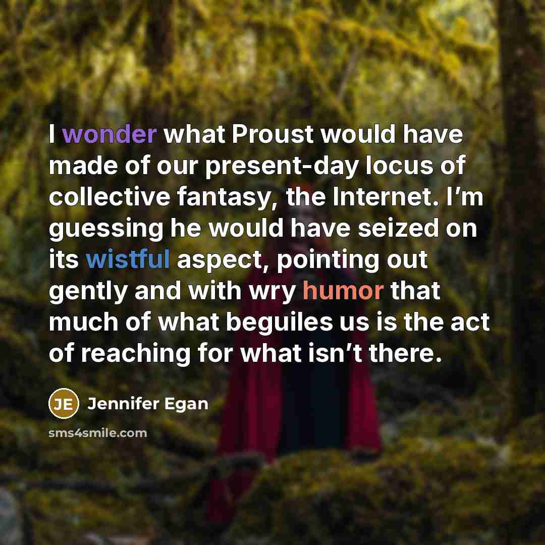 “I wonder what Proust would have made of our present-day locus of collective fantasy, the Internet. I’m guessing he would have seized on its wistful aspect, pointing out gently and with wry humor that much of what beguiles us is the act of reaching for what isn’t there.” quote by Jennifer Egan