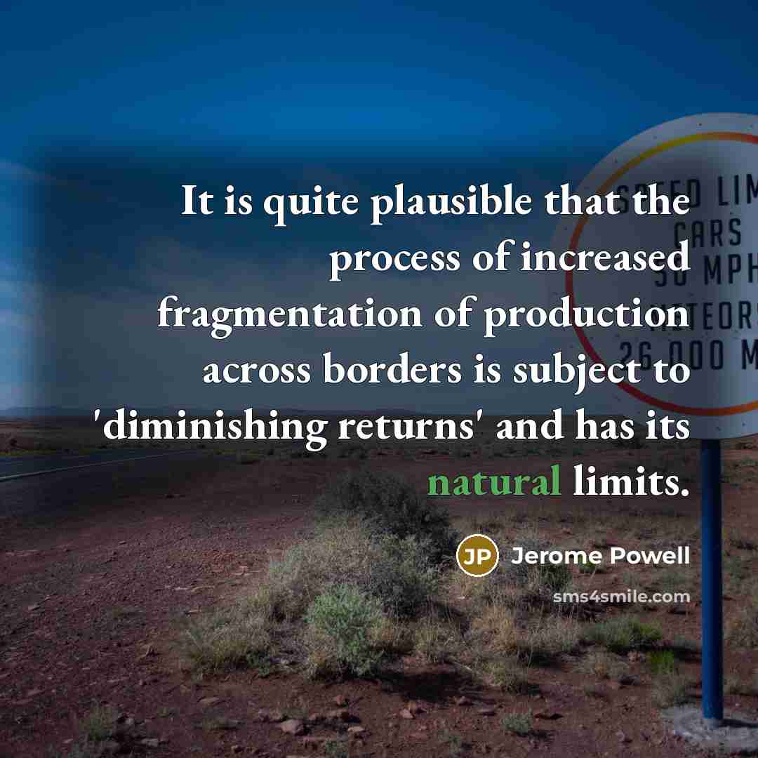 “It is quite plausible that the process of increased fragmentation of production across borders is subject to 'diminishing returns' and has its natural limits.” quote by Jerome Powell