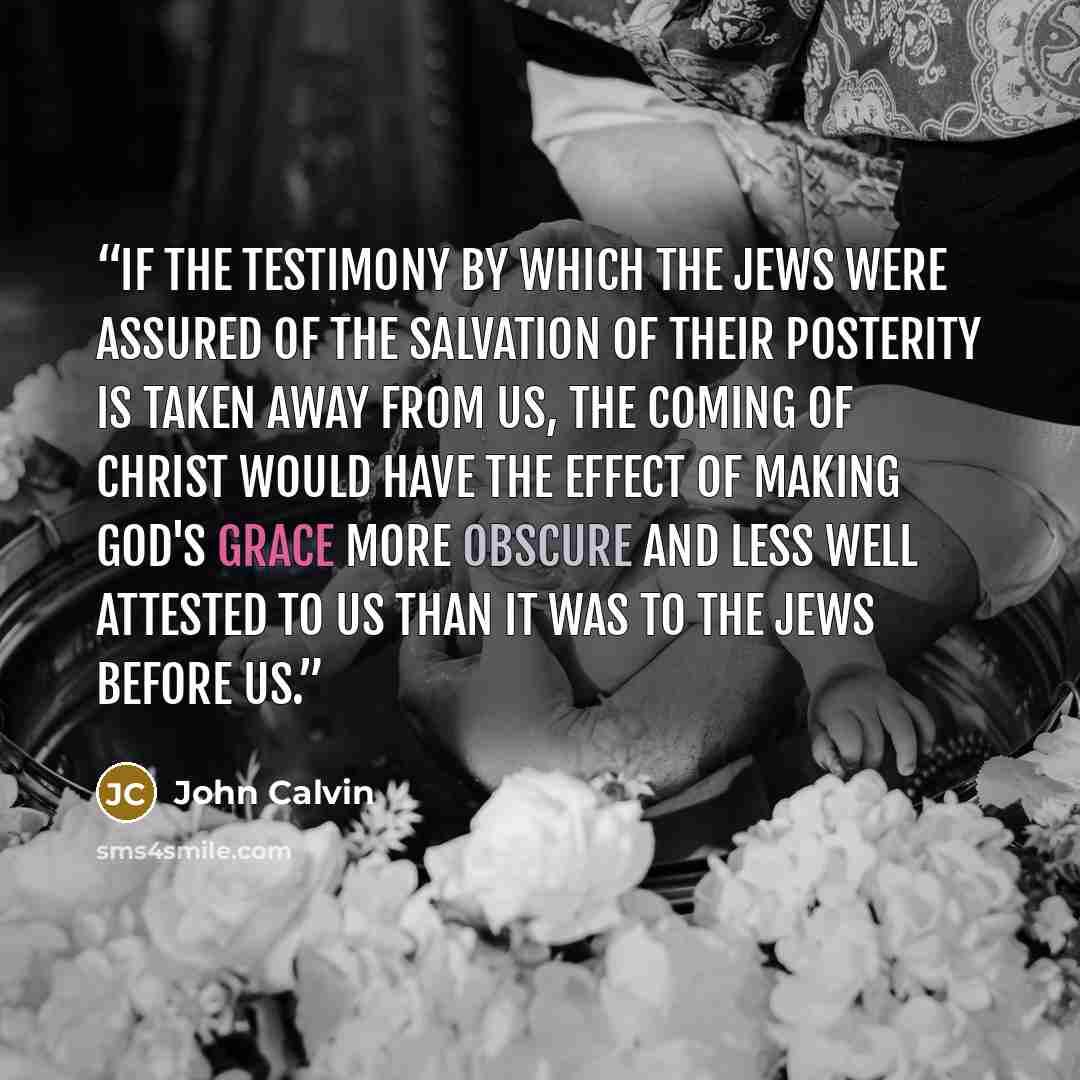“If the testimony by which the Jews were assured of the salvation of their posterity is taken away from us, the coming of Christ would have the effect of making God's grace more obscure and less well attested to us than it was to the Jews before us.” quote by John Calvin