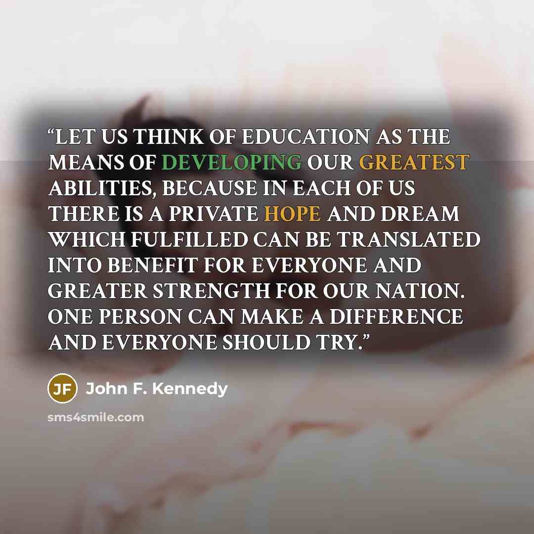 “LET US THINK OF EDUCATION AS THE MEANS OF DEVELOPING OUR GREATEST ABILITIES, BECAUSE IN EACH OF US THERE IS A PRIVATE HOPE AND DREAM WHICH FULFILLED CAN BE TRANSLATED INTO BENEFIT FOR EVERYONE AND GREATER STRENGTH FOR OUR NATION. ONE PERSON CAN MAKE A DIFFERENCE AND EVERYONE SHOULD TRY.” quote by John F. Kennedy