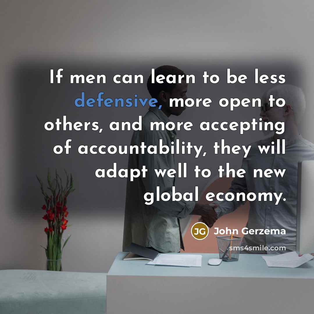 “If men can learn to be less defensive, more open to others, and more accepting of accountability, they will adapt well to the new global economy.” quote by John Gerzema