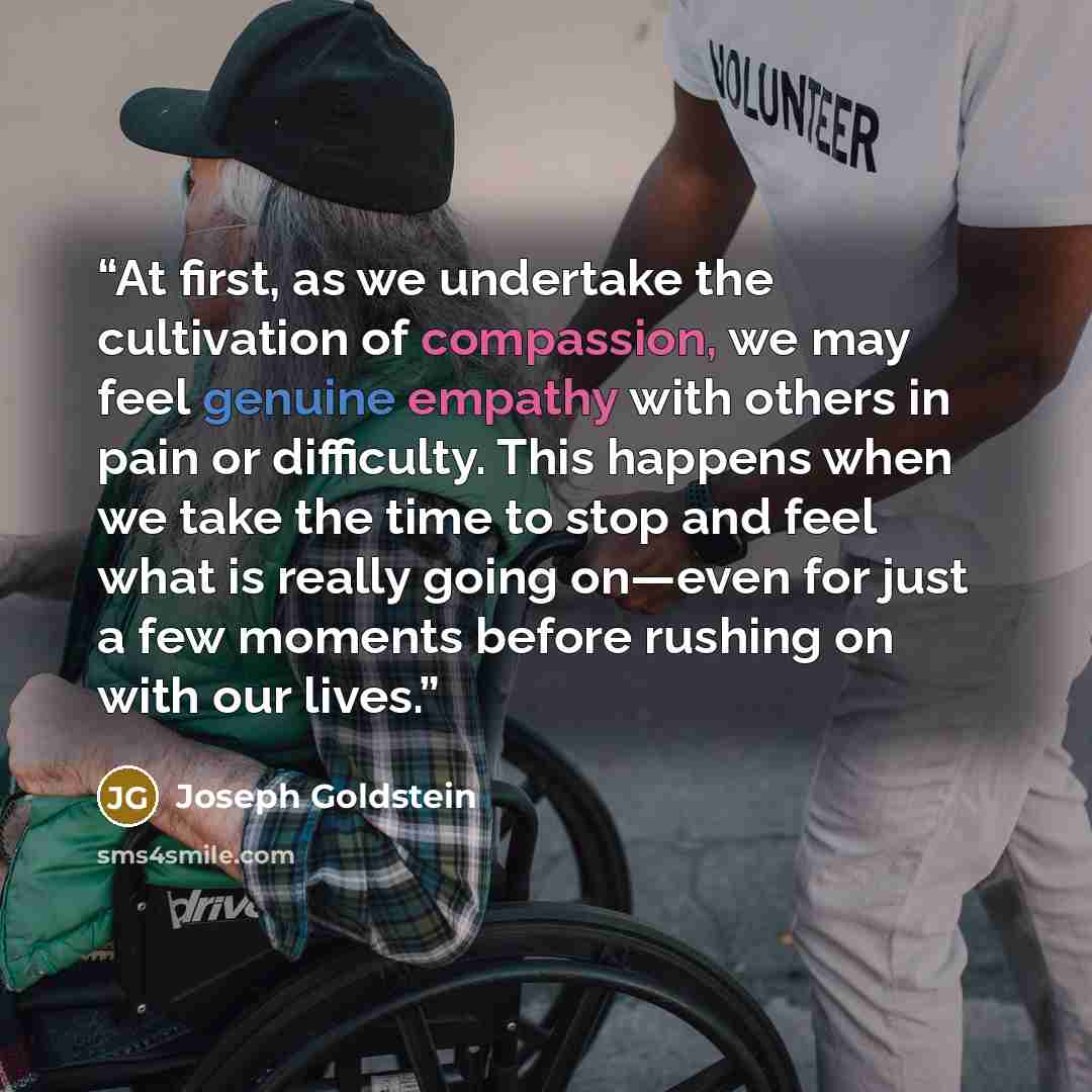 “At first, as we undertake the cultivation of compassion, we may feel genuine empathy with others in pain or difficulty. This happens when we take the time to stop and feel what is really going on—even for just a few moments before rushing on with our lives.” quote by Joseph Goldstein