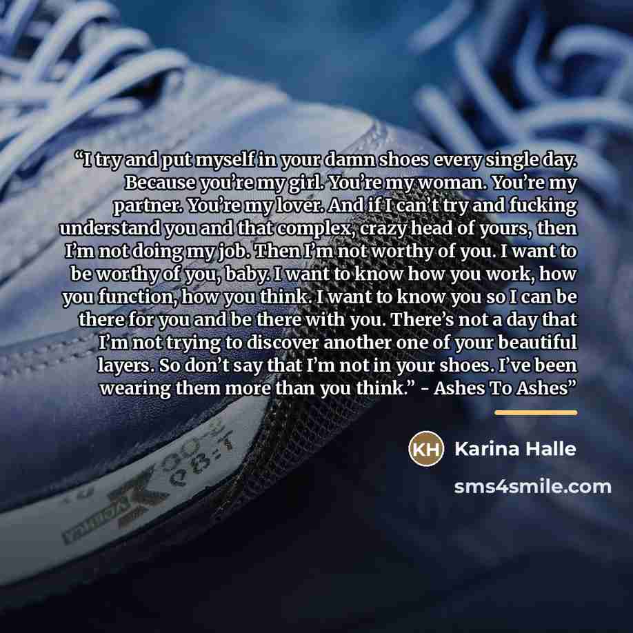 “I try and put myself in your damn shoes every single day. Because you’re my girl. You’re my woman. You’re my partner. You’re my lover. And if I can’t try and fucking understand you and that complex, crazy head of yours, then I’m not doing my job. Then I’m not worthy of you. I want to be worthy of…” quote by Karina Halle