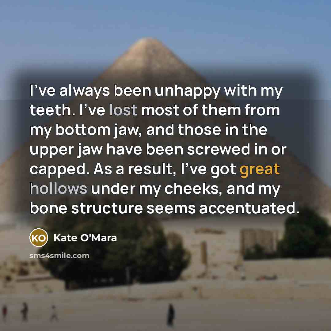 “I've always been unhappy with my teeth. I've lost most of them from my bottom jaw, and those in the upper jaw have been screwed in or capped. As a result, I've got great hollows under my cheeks, and my bone structure seems accentuated.” quote by Kate O'Mara