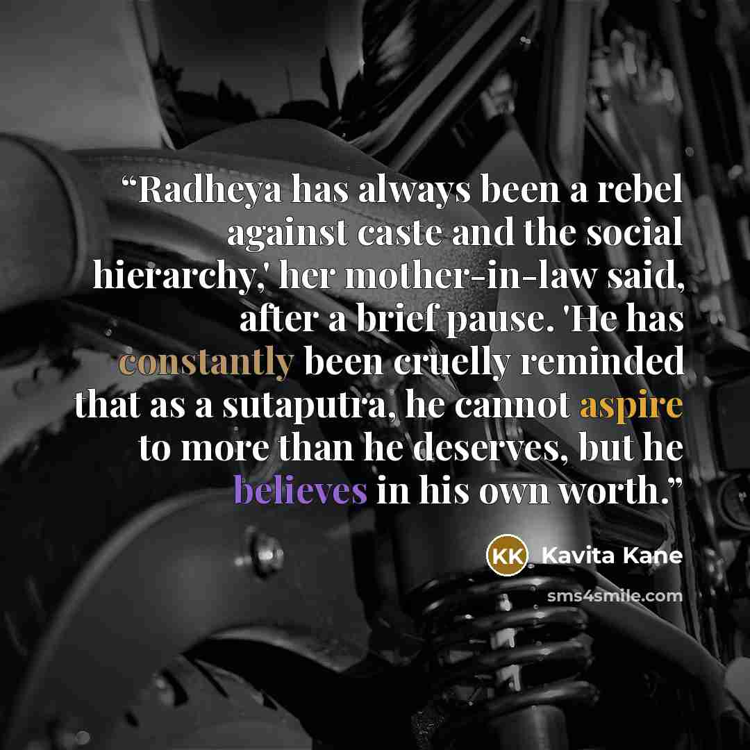 “Radheya has always been a rebel against caste and the social hierarchy,' her mother-in-law said, after a brief pause. 'He has constantly been cruelly reminded that as a sutaputra, he cannot aspire to more than he deserves, but he believes in his own worth.” quote by Kavita Kane