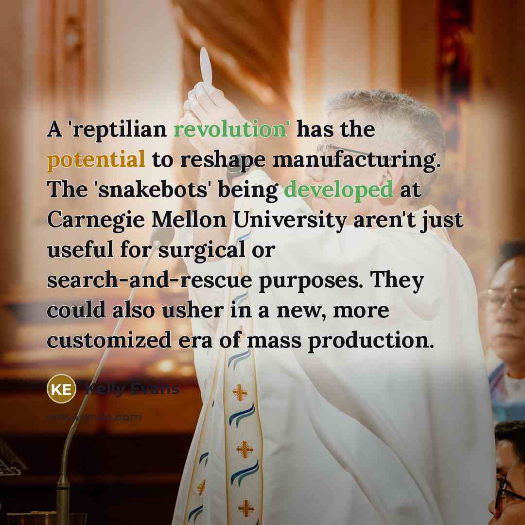 “A 'reptilian revolution' has the potential to reshape manufacturing. The 'snakebots' being developed at Carnegie Mellon University aren't just useful for surgical or search-and-rescue purposes. They could also usher in a new, more customized era of mass production.” quote by Kelly Evans
