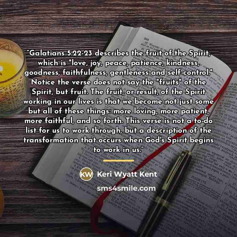 “Galatians 5:22-23 describes the fruit of the Spirit, which is "love, joy, peace, patience, kindness, goodness, faithfulness, gentleness and self-control." Notice the verse does not say the "fruits" of the Spirit, but fruit. The fruit, or result, of the Spirit working in our lives is that we become…” quote by Keri Wyatt Kent