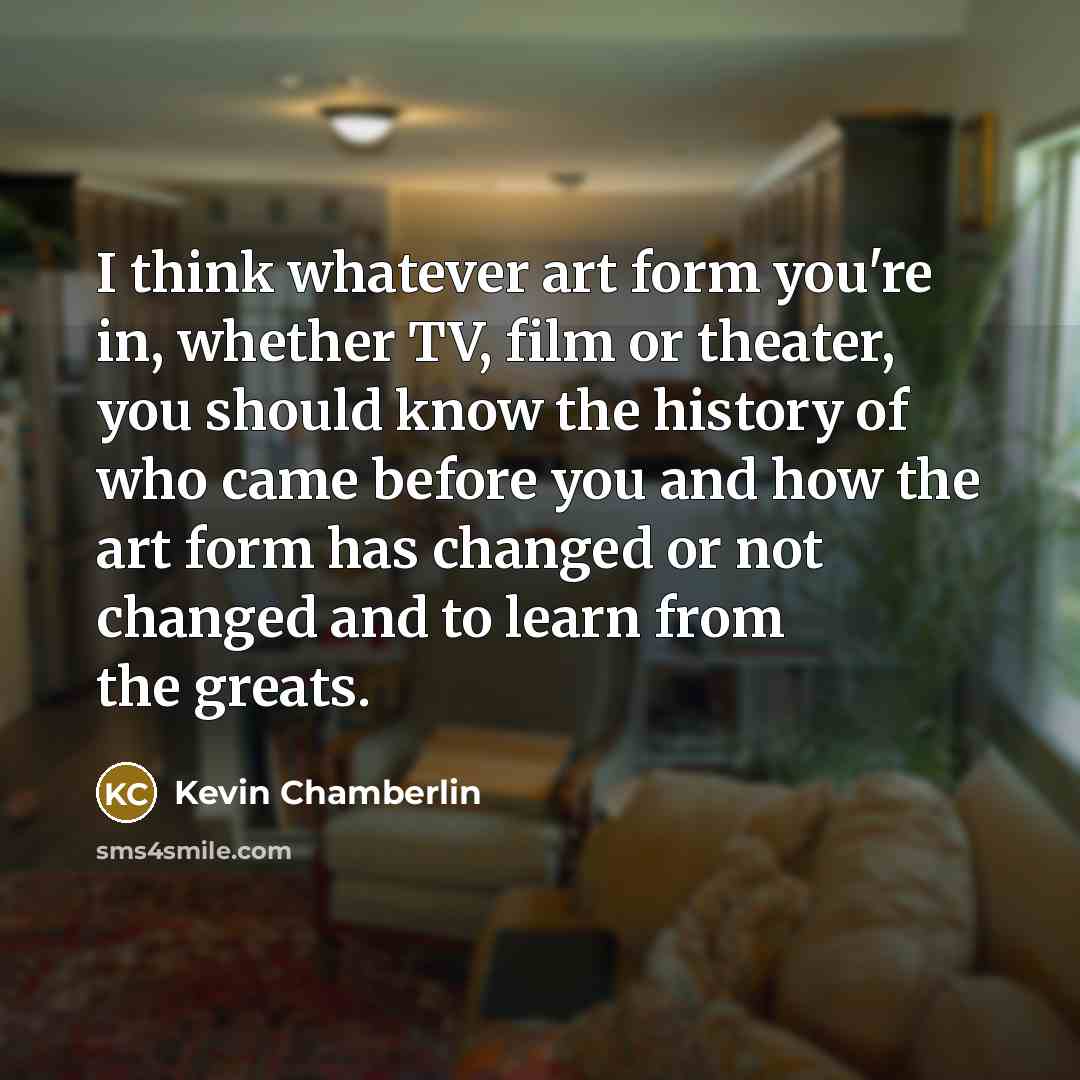 “I think whatever art form you're in, whether TV, film or theater, you should know the history of who came before you and how the art form has changed or not changed and to learn from the greats.” quote by Kevin Chamberlin
