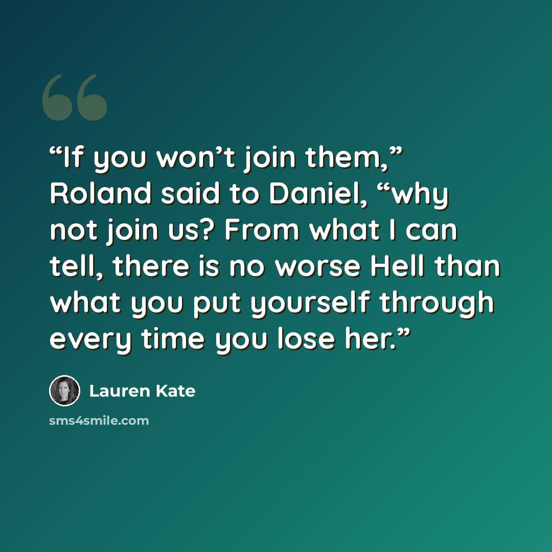 “If you won’t join them,” Roland said to Daniel, “why not join us? From what I can tell, there is no worse Hell than what you put yourself through every time you lose her.” quote by Lauren Kate