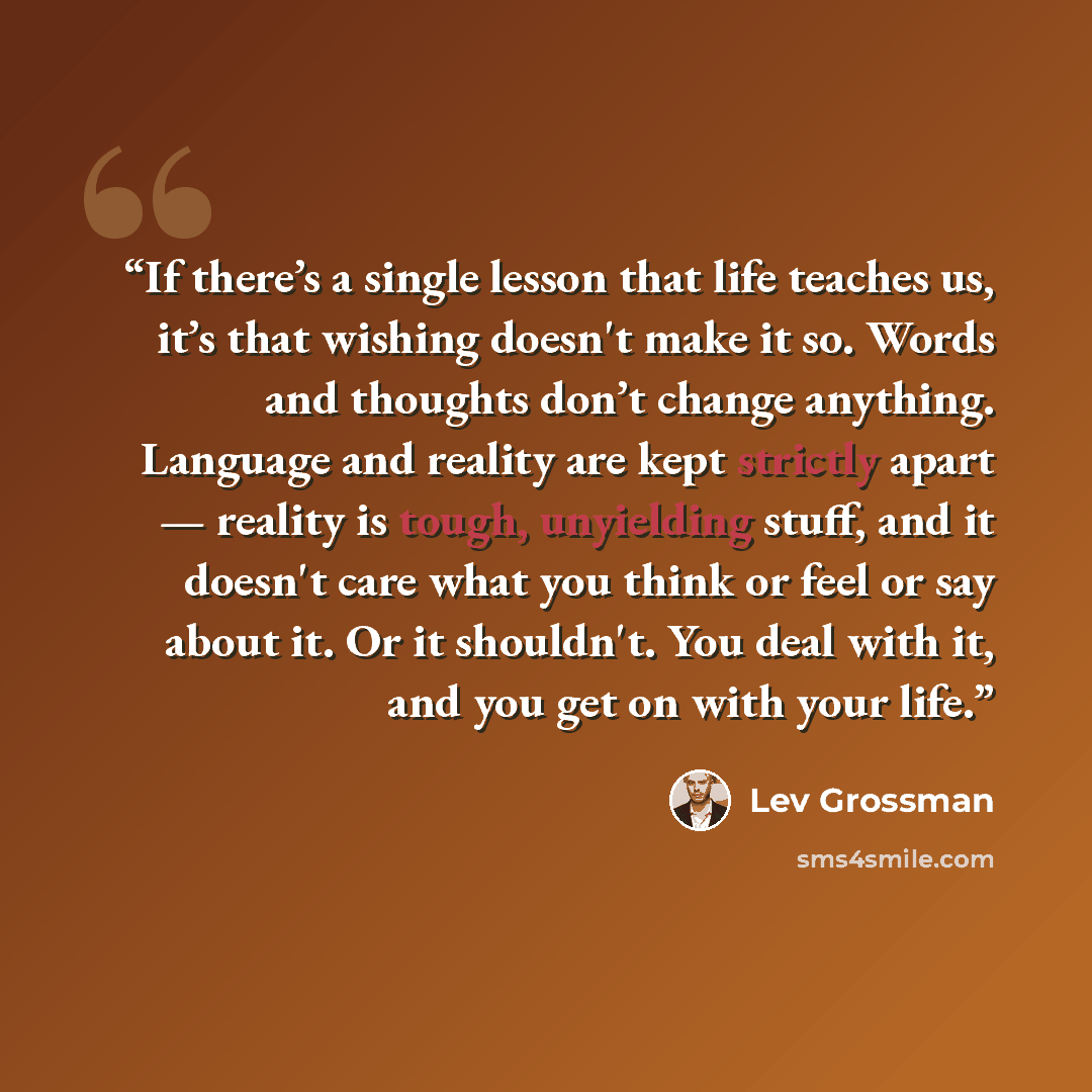 “If there’s a single lesson that life teaches us, it’s that wishing doesn't make it so. Words and thoughts don’t change anything. Language and reality are kept strictly apart — reality is tough, unyielding stuff, and it doesn't care what you think or feel or say about it. Or it shouldn't. You deal…” quote by Lev Grossman