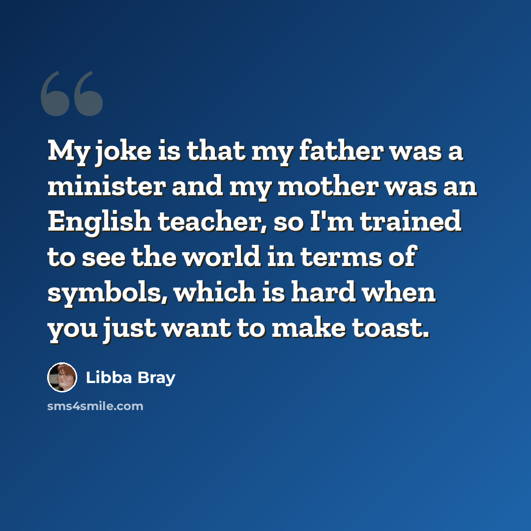 “My joke is that my father was a minister and my mother was an English teacher, so I'm trained to see the world in terms of symbols, which is hard when you just want to make toast.” quote by Libba Bray