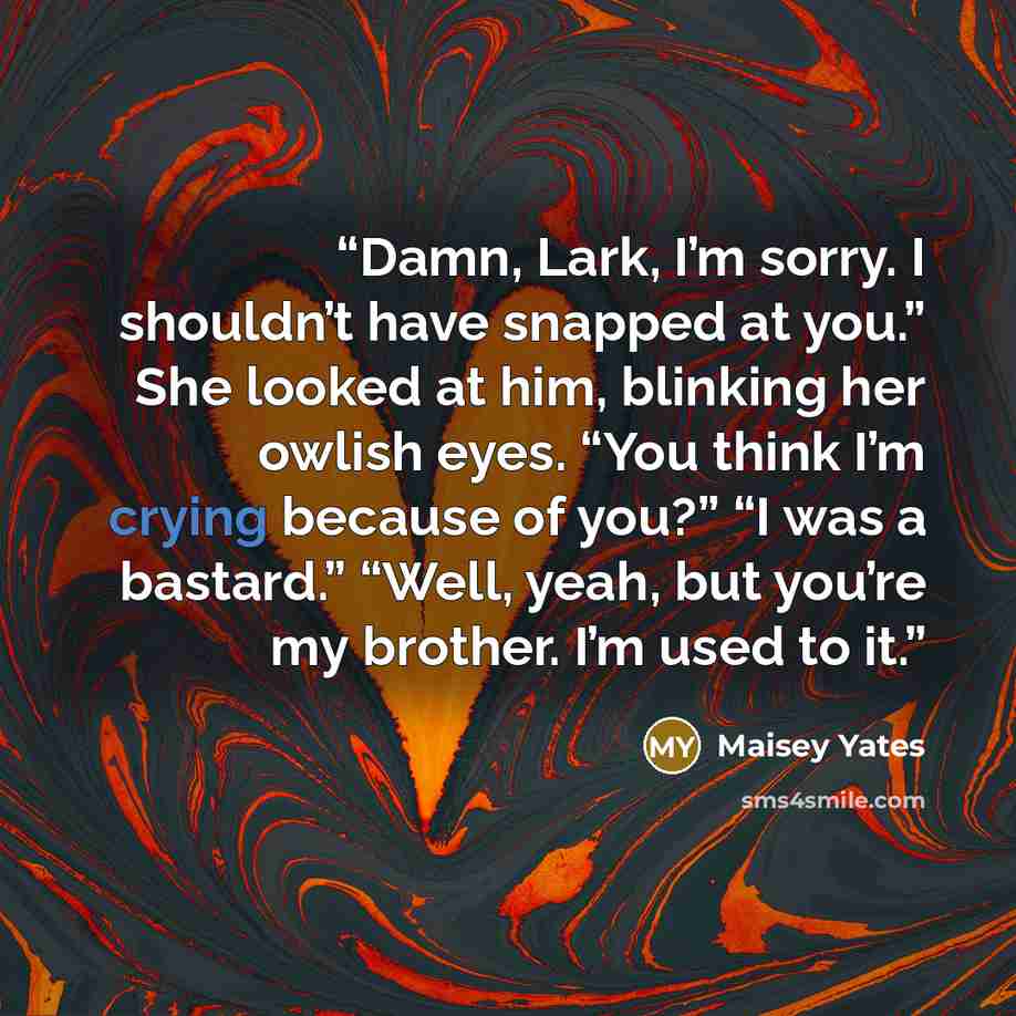 “Damn, Lark, I’m sorry. I shouldn’t have snapped at you.” She looked at him, blinking her owlish eyes. “You think I’m crying because of you?” “I was a bastard.” “Well, yeah, but you’re my brother. I’m used to it.” quote by Maisey Yates