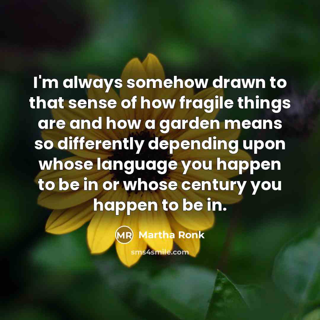 “I'm always somehow drawn to that sense of how fragile things are and how a garden means so differently depending upon whose language you happen to be in or whose century you happen to be in.” quote by Martha Ronk