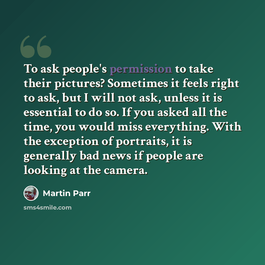 “To ask people's permission to take their pictures? Sometimes it feels right to ask, but I will not ask, unless it is essential to do so. If you asked all the time, you would miss everything. With the exception of portraits, it is generally bad news if people are looking at the camera.” quote by Martin Parr