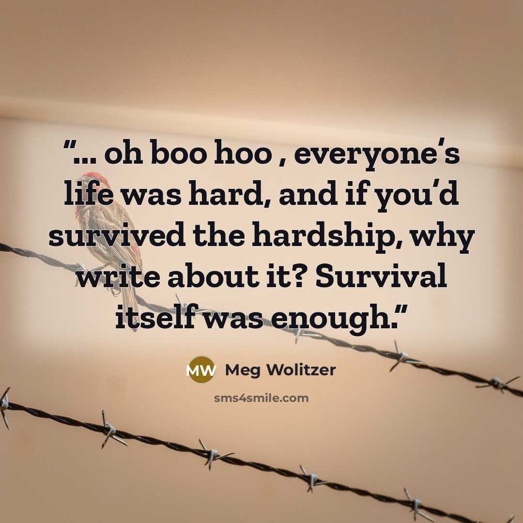 “... oh boo hoo , everyone’s life was hard, and if you’d survived the hardship, why write about it? Survival itself was enough.” quote by Meg Wolitzer