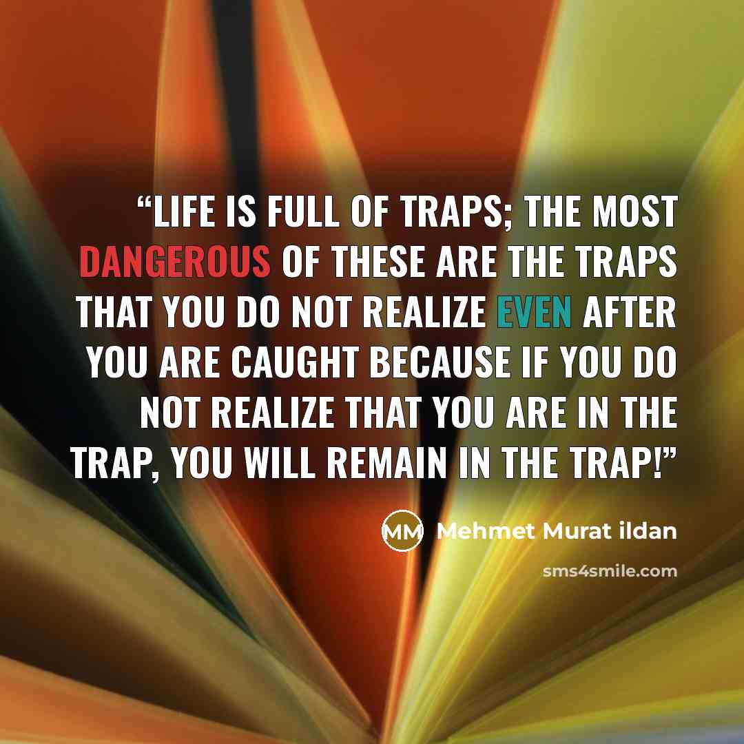 “Life is full of traps; the most dangerous of these are the traps that you do not realize even after you are caught because if you do not realize that you are in the trap, you will remain in the trap!” quote by Mehmet Murat ildan