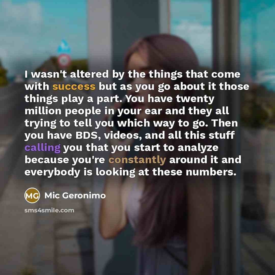 “I wasn't altered by the things that come with success but as you go about it those things play a part. You have twenty million people in your ear and they all trying to tell you which way to go. Then you have BDS, videos, and all this stuff calling you that you start to analyze because you're…” quote by Mic Geronimo