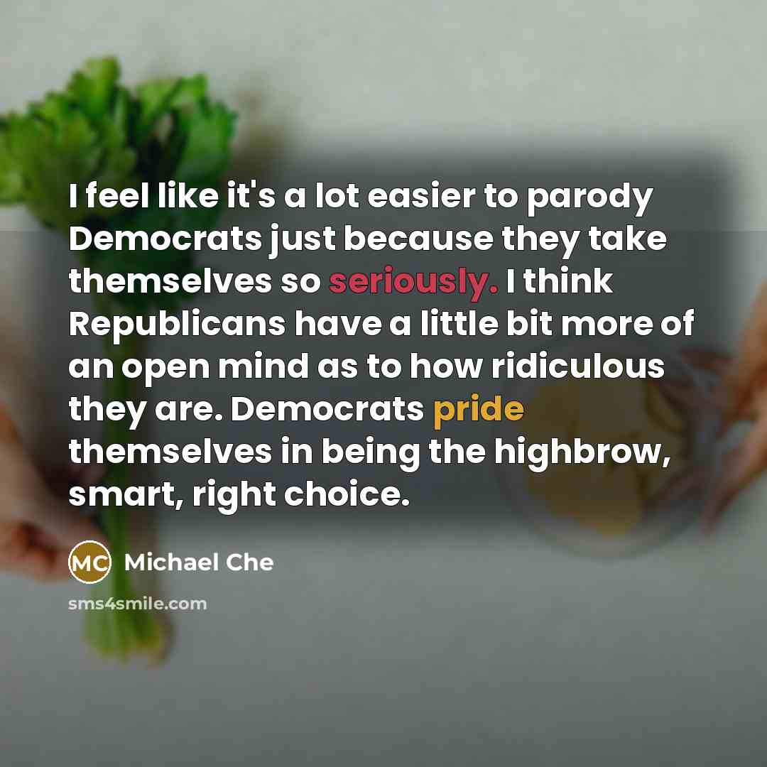 “I feel like it's a lot easier to parody Democrats just because they take themselves so seriously. I think Republicans have a little bit more of an open mind as to how ridiculous they are. Democrats pride themselves in being the highbrow, smart, right choice.” quote by Michael Che