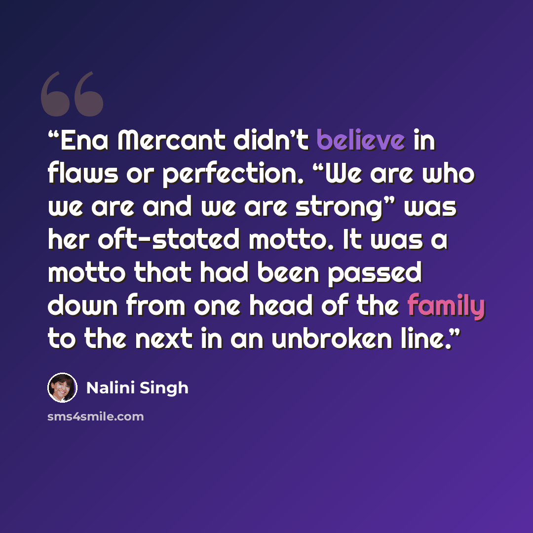 “Ena Mercant didn’t believe in flaws or perfection. “We are who we are and we are strong” was her oft-stated motto. It was a motto that had been passed down from one head of the family to the next in an unbroken line.” quote by Nalini Singh