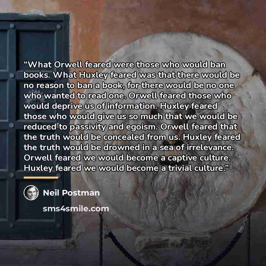 “What Orwell feared were those who would ban books. What Huxley feared was that there would be no reason to ban a book, for there would be no one who wanted to read one. Orwell feared those who would deprive us of information. Huxley feared those who would give us so much that we would be reduced…” quote by Neil Postman