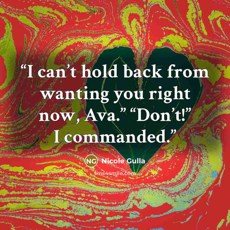 “I can’t hold back from wanting you right now, Ava.” “Don’t!” I commanded.” quote by Nicole Gulla