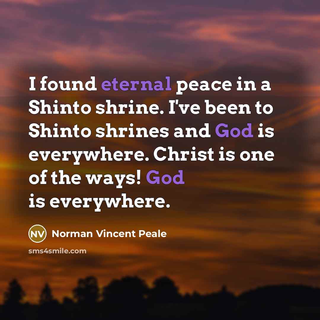 “I found eternal peace in a Shinto shrine. I've been to Shinto shrines and God is everywhere. Christ is one of the ways! God is everywhere.” quote by Norman Vincent Peale