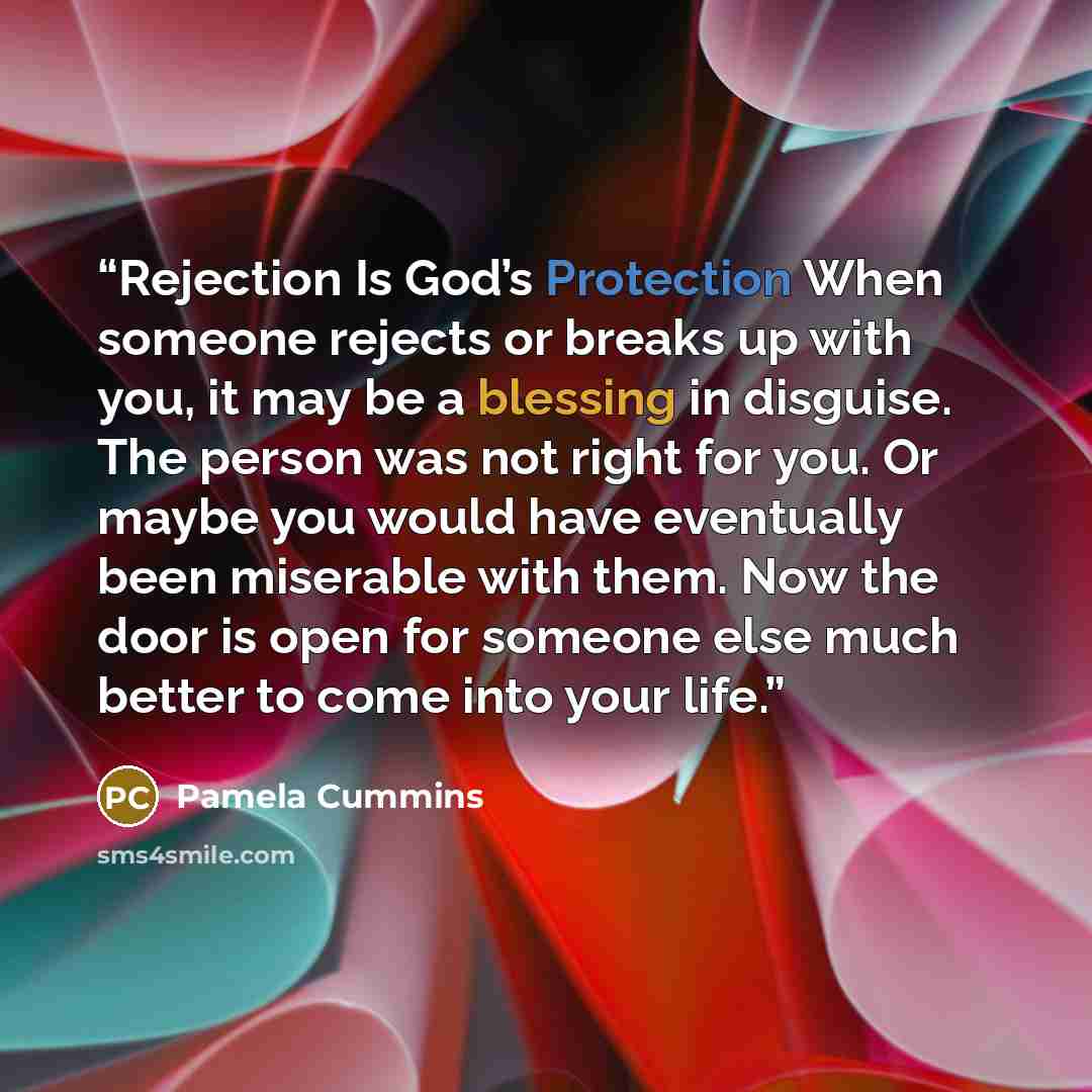 “Rejection Is God’s Protection When someone rejects or breaks up with you, it may be a blessing in disguise. The person was not right for you. Or maybe you would have eventually been miserable with them. Now the door is open for someone else much better to come into your life.” quote by Pamela Cummins