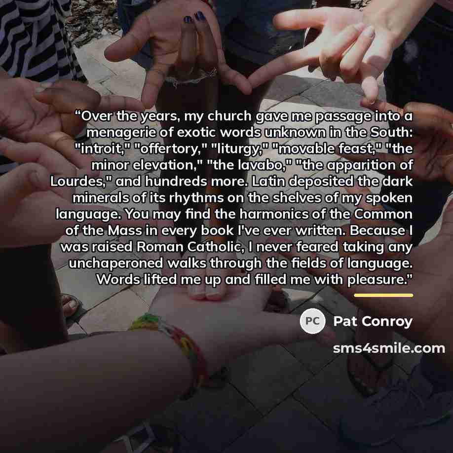 “Over the years, my church gave me passage into a menagerie of exotic words unknown in the South: "introit," "offertory," "liturgy," "movable feast," "the minor elevation," "the lavabo," "the apparition of Lourdes," and hundreds more. Latin deposited the dark minerals of its rhythms on the shelves…” quote by Pat Conroy