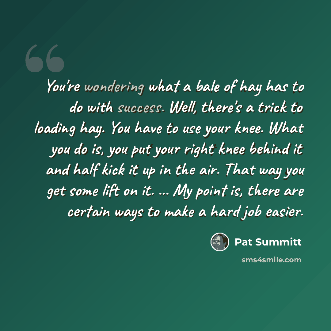“You're wondering what a bale of hay has to do with success. Well, there's a trick to loading hay. You have to use your knee. What you do is, you put your right knee behind it and half kick it up in the air. That way you get some lift on it. ... My point is, there are certain ways to make a hard…” quote by Pat Summitt
