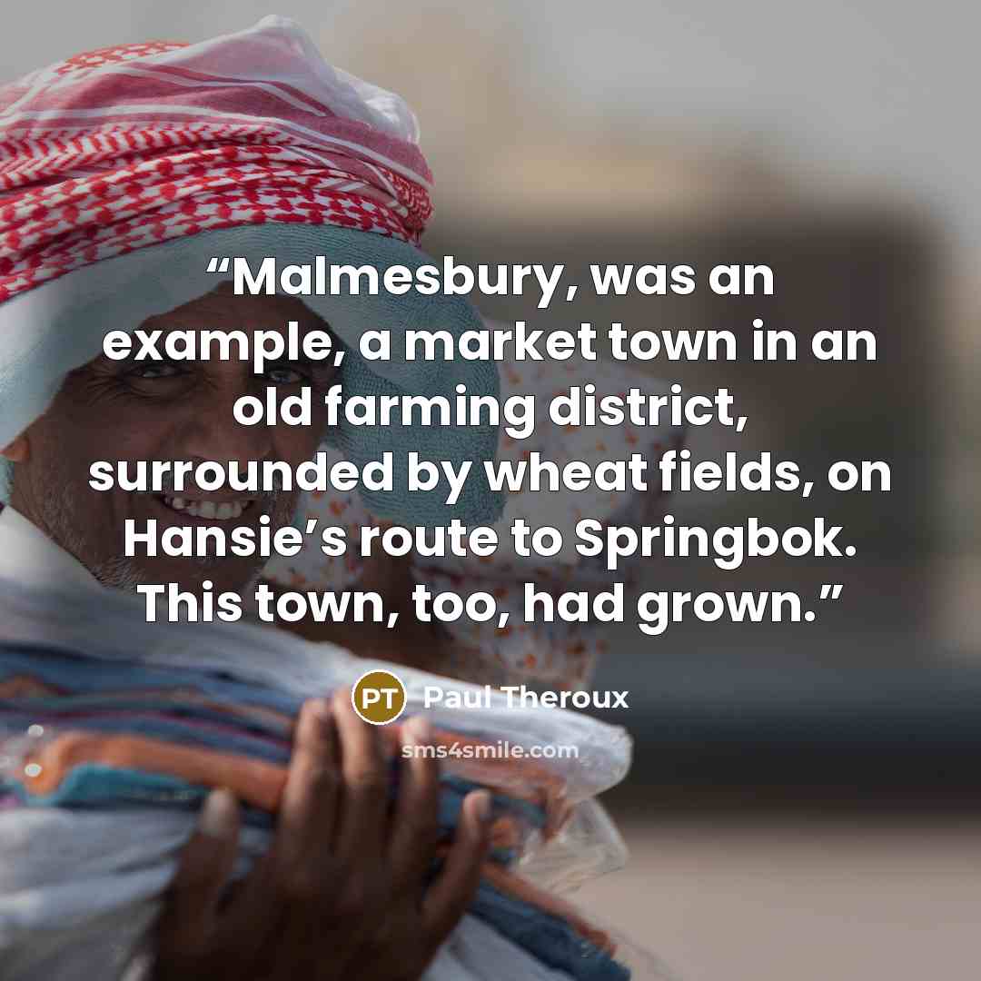 “Malmesbury, was an example, a market town in an old farming district, surrounded by wheat fields, on Hansie’s route to Springbok. This town, too, had grown.” quote by Paul Theroux