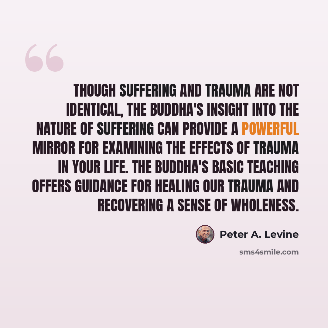 “Though suffering and trauma are not identical, the Buddha's insight into the nature of suffering can provide a powerful mirror for examining the effects of trauma in your life. The Buddha's basic teaching offers guidance for healing our trauma and recovering a sense of wholeness.” quote by Peter A. Levine