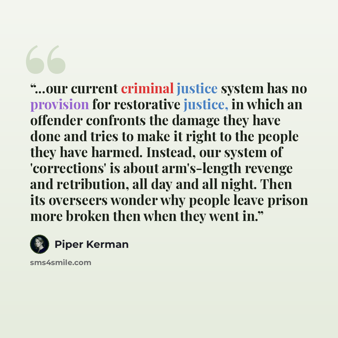 “...our current criminal justice system has no provision for restorative justice, in which an offender confronts the damage they have done and tries to make it right to the people they have harmed. Instead, our system of 'corrections' is about arm's-length revenge and retribution, all day and all…” quote by Piper Kerman