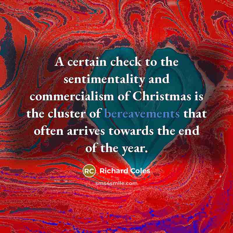 “A certain check to the sentimentality and commercialism of Christmas is the cluster of bereavements that often arrives towards the end of the year.” quote by Richard Coles