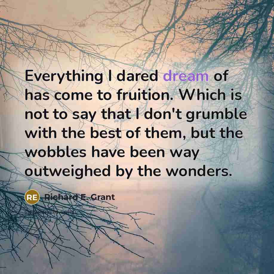 “Everything I dared dream of has come to fruition. Which is not to say that I don't grumble with the best of them, but the wobbles have been way outweighed by the wonders.” quote by Richard E. Grant