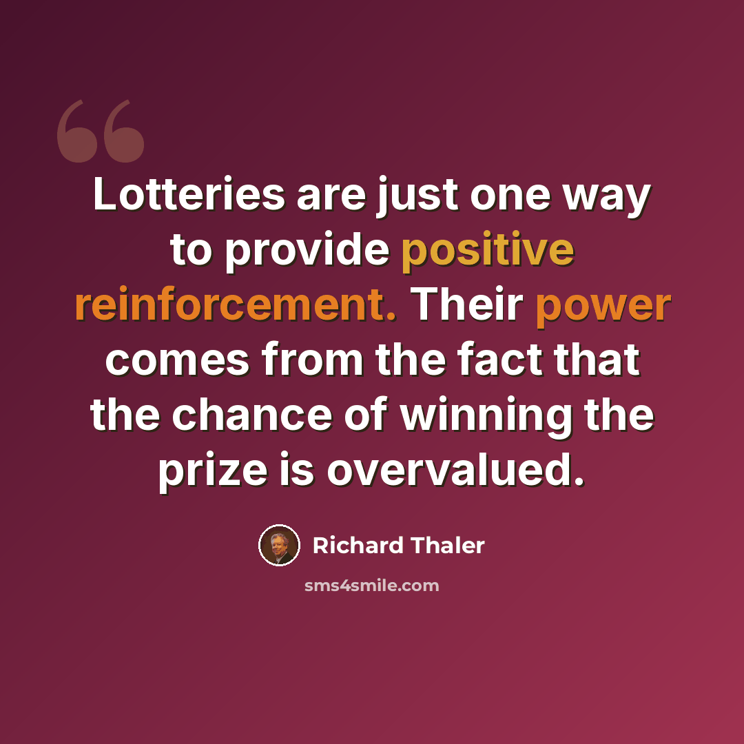 “Lotteries are just one way to provide positive reinforcement. Their power comes from the fact that the chance of winning the prize is overvalued.” quote by Richard Thaler