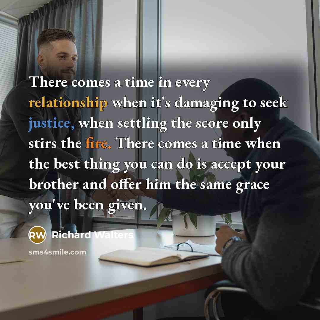 “There comes a time in every relationship when it's damaging to seek justice, when settling the score only stirs the fire. There comes a time when the best thing you can do is accept your brother and offer him the same grace you've been given.” quote by Richard Walters