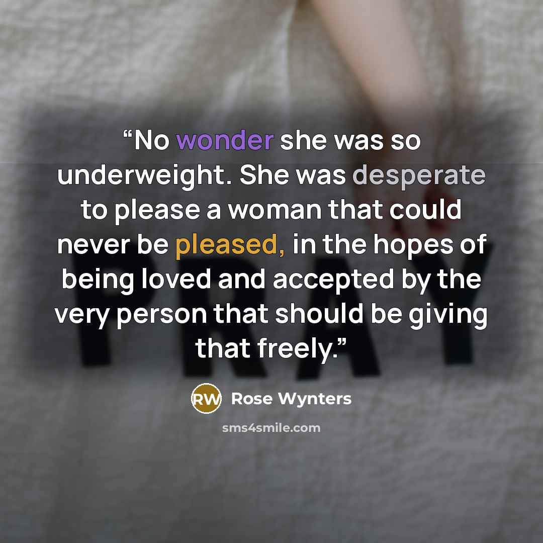 “No wonder she was so underweight. She was desperate to please a woman that could never be pleased, in the hopes of being loved and accepted by the very person that should be giving that freely.” quote by Rose Wynters
