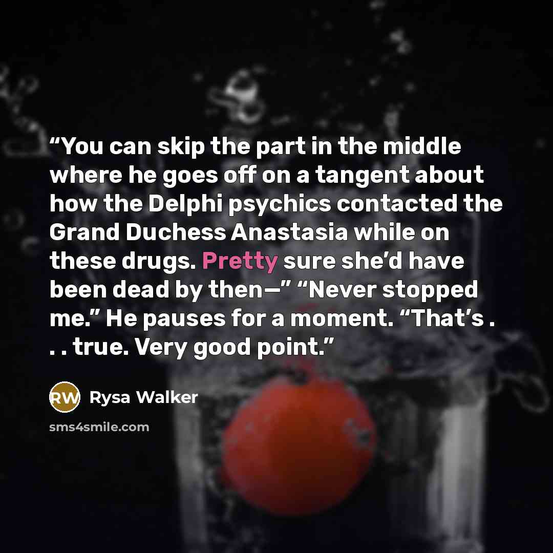 “You can skip the part in the middle where he goes off on a tangent about how the Delphi psychics contacted the Grand Duchess Anastasia while on these drugs. Pretty sure she’d have been dead by then—” “Never stopped me.” He pauses for a moment. “That’s . . . true. Very good point.” quote by Rysa Walker