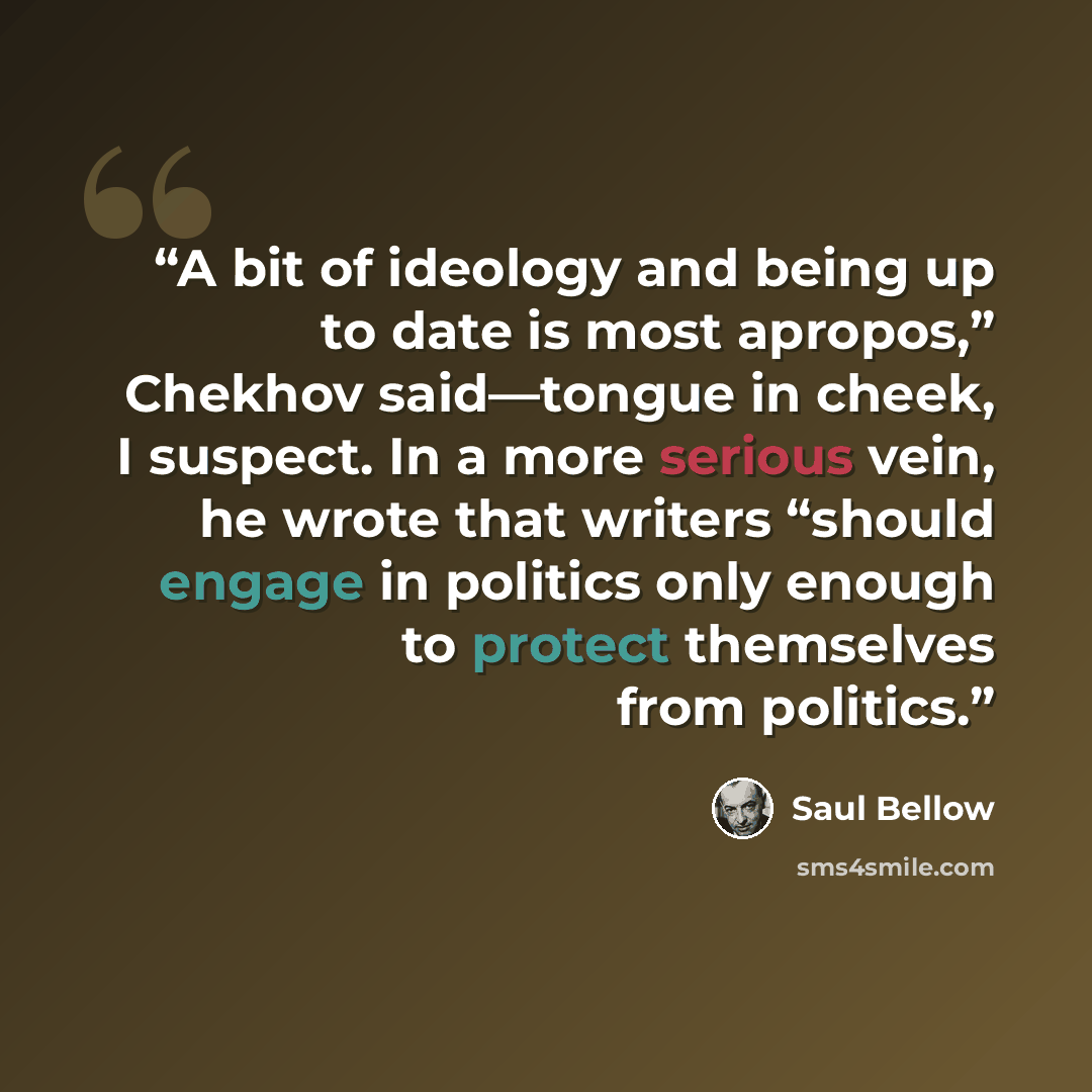 “A bit of ideology and being up to date is most apropos,” Chekhov said—tongue in cheek, I suspect. In a more serious vein, he wrote that writers “should engage in politics only enough to protect themselves from politics.” quote by Saul Bellow