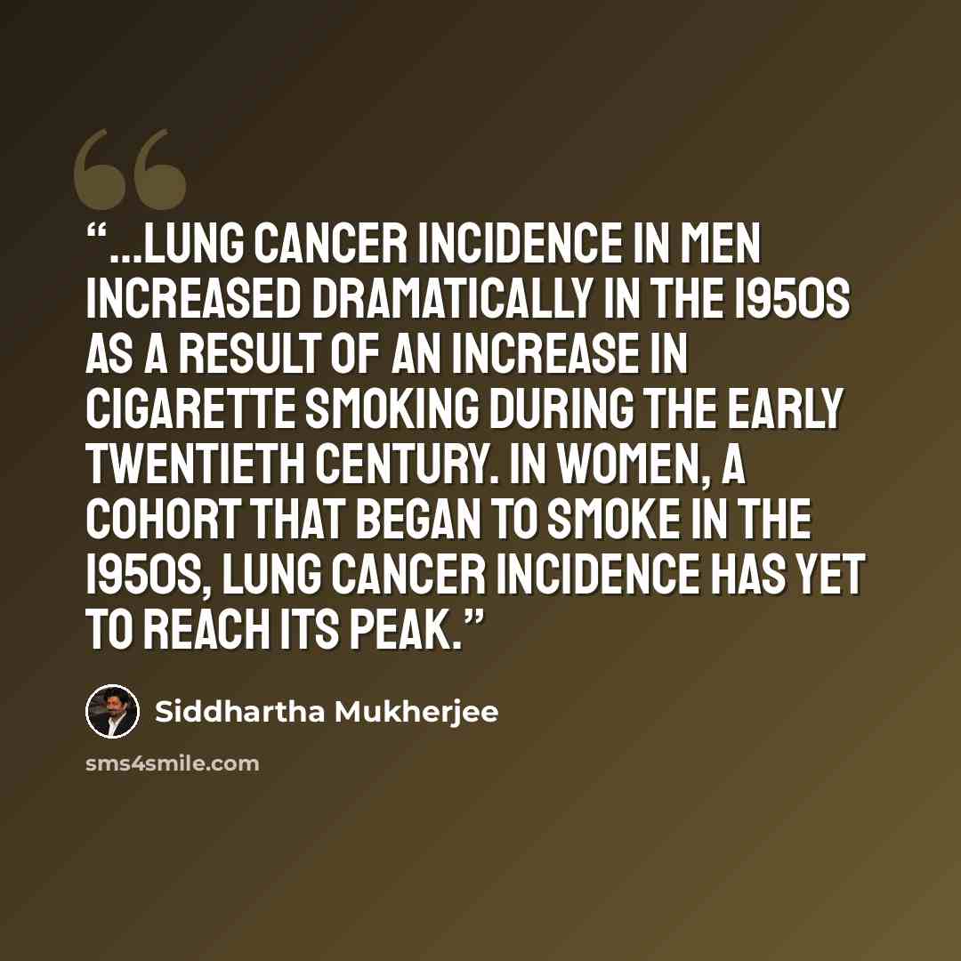 “...lung cancer incidence in men increased dramatically in the 1950s as a result of an increase in cigarette smoking during the early twentieth century. In women, a cohort that began to smoke in the 1950s, lung cancer incidence has yet to reach its peak.” quote by Siddhartha Mukherjee