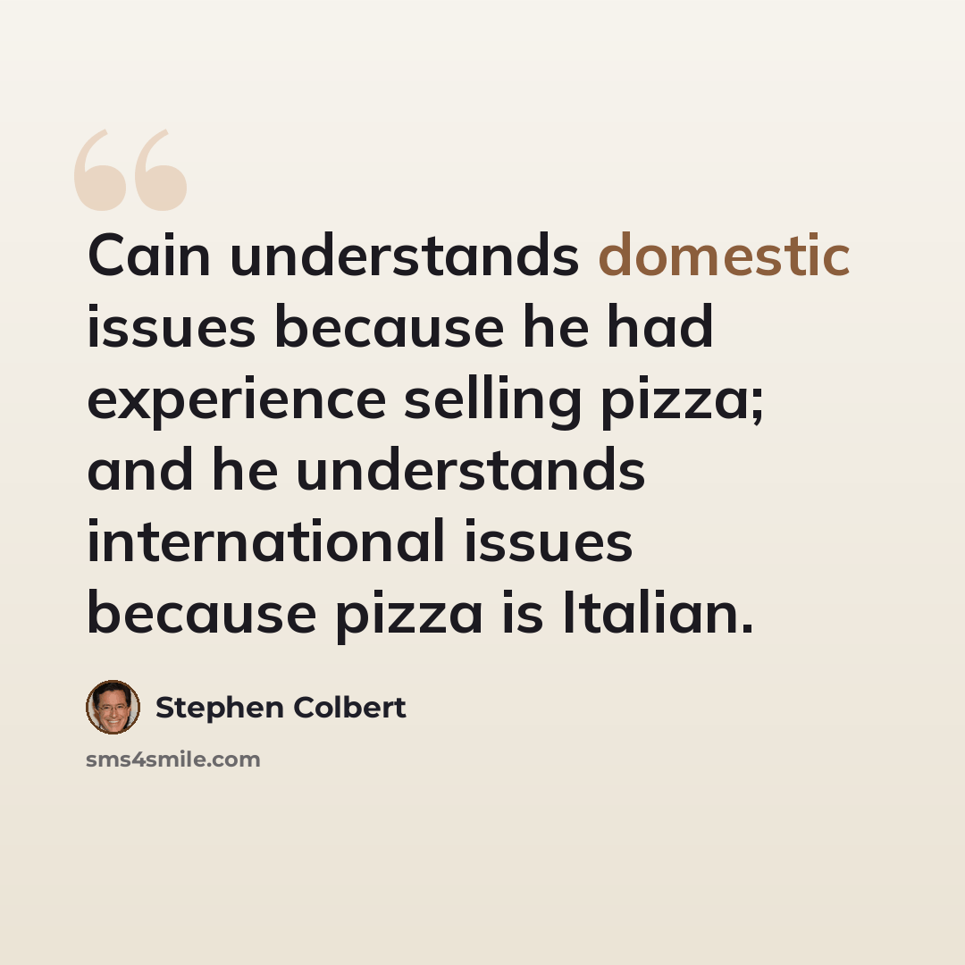 “Cain understands domestic issues because he had experience selling pizza; and he understands international issues because pizza is Italian.” quote by Stephen Colbert