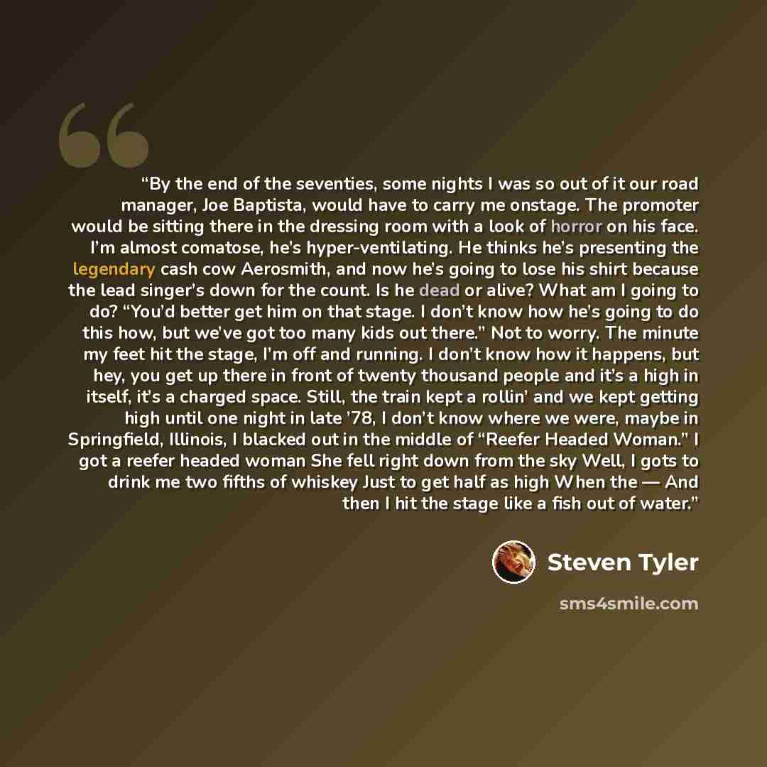 “By the end of the seventies, some nights I was so out of it our road manager, Joe Baptista, would have to carry me onstage. The promoter would be sitting there in the dressing room with a look of horror on his face. I’m almost comatose, he’s hyper-ventilating. He thinks he’s presenting the…” quote by Steven Tyler