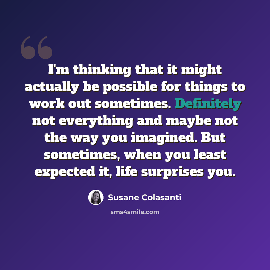 “I'm thinking that it might actually be possible for things to work out sometimes. Definitely not everything and maybe not the way you imagined. But sometimes, when you least expected it, life surprises you.” quote by Susane Colasanti