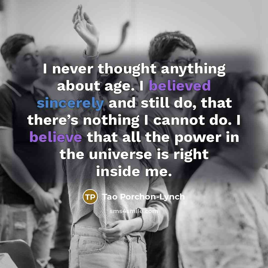“I never thought anything about age. I believed sincerely and still do, that there’s nothing I cannot do. I believe that all the power in the universe is right inside me.” quote by Tao Porchon-Lynch