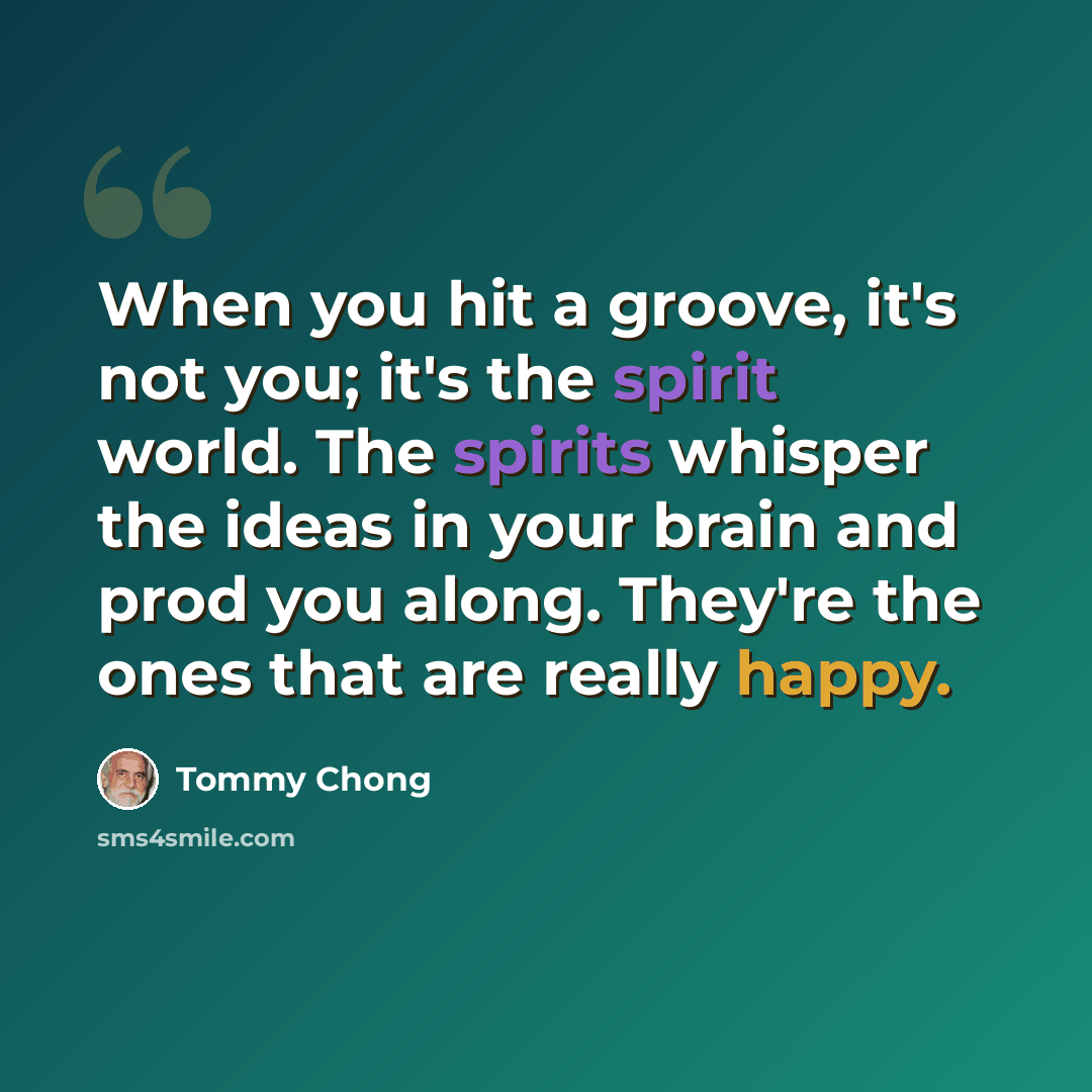 “When you hit a groove, it's not you; it's the spirit world. The spirits whisper the ideas in your brain and prod you along. They're the ones that are really happy.” quote by Tommy Chong
